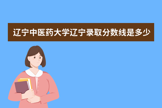 辽宁中医药大学辽宁录取分数线是多少 辽宁中医药大学辽宁招生人数多少